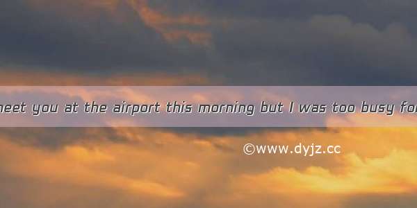 I had meant to meet you at the airport this morning but I was too busy for I  a report.A.