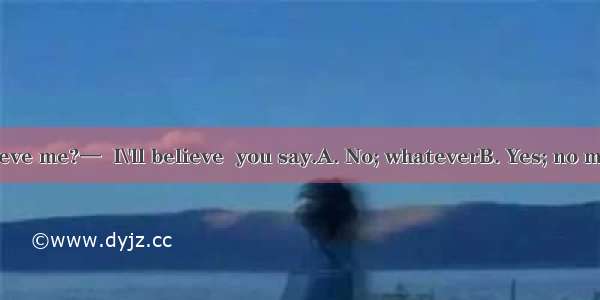 —Don\'t you believe me?—  I\'ll believe  you say.A. No; whateverB. Yes; no matter whatC. No;