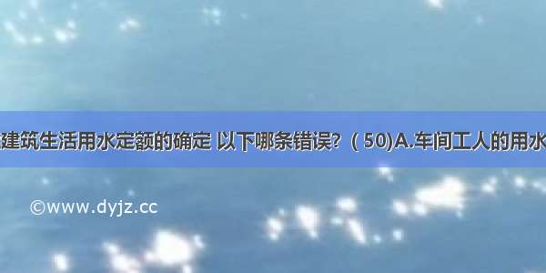 工业企业建筑生活用水定额的确定 以下哪条错误？( 50)A.车间工人的用水定额比管