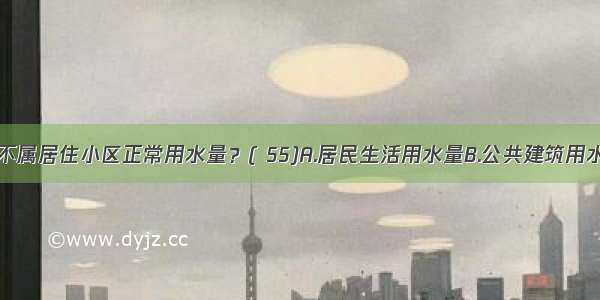 以下哪条不属居住小区正常用水量？( 55)A.居民生活用水量B.公共建筑用水量C.未预