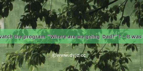 — Why didn’t you watch the program “Where are we going  Dad?”? — It was because something