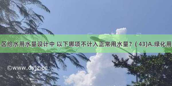 在居住小区给水用水量设计中 以下哪项不计入正常用水量？( 43)A.绿化用水B.居民