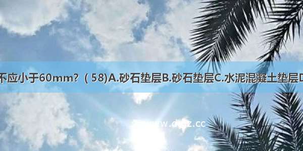 下列哪一种垫层不应小于60mm？( 58)A.砂石垫层B.砂石垫层C.水泥混凝土垫层D.炉渣垫层ABCD