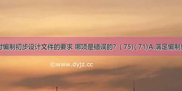 下列对编制初步设计文件的要求 哪项是错误的？( 75)( 71)A.满足编制施工图