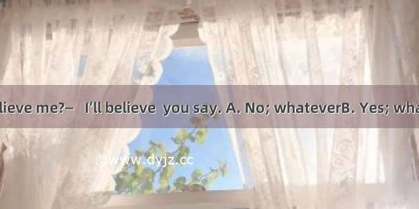 — Don’t you believe me?—   I’ll believe  you say. A. No; whateverB. Yes; whateverC. No; no