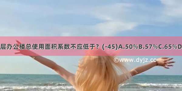 党政机关高层办公楼总使用面积系数不应低于？(-45)A.50%B.57%C.65%D.72%ABCD