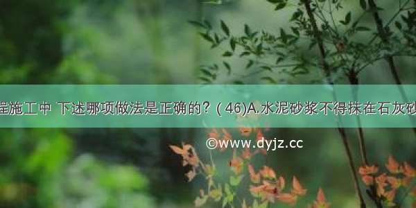 抹灰工程施工中 下述哪项做法是正确的？( 46)A.水泥砂浆不得抹在石灰砂浆层上 