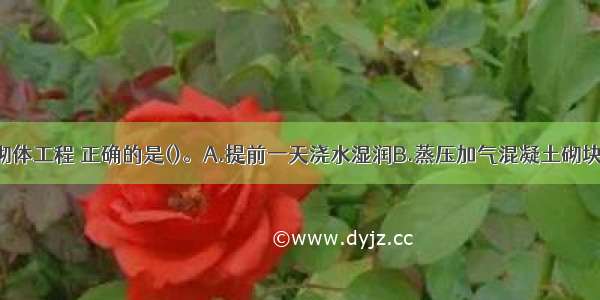 关于填充墙砌体工程 正确的是()。A.提前一天浇水湿润B.蒸压加气混凝土砌块达到龄期28