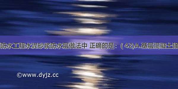 下列地下防水工程水泥砂浆防水层做法中 正确的是：( 42)A.基层混凝土强度必须达