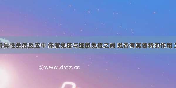 单选题在特异性免疫反应中 体液免疫与细胞免疫之间 既各有其独特的作用 又能相互配