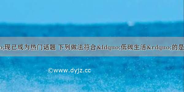 “低碳生活”现已成为热门话题 下列做法符合“低碳生活”的是A.使用化石燃料B.用一氧