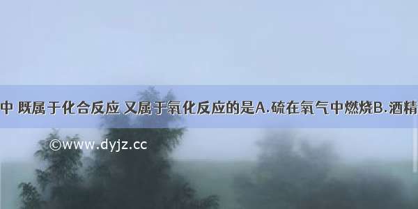 在下列变化中 既属于化合反应 又属于氧化反应的是A.硫在氧气中燃烧B.酒精在空气中燃