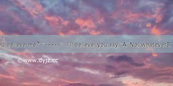 -“Don’t you believe me？”-----“  I’ll believe  you say.”A. No; whateverB. Yes; no ma