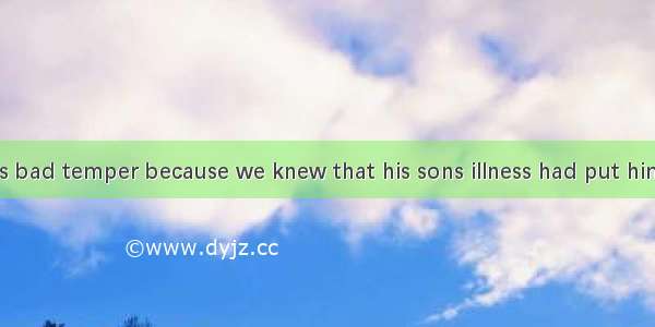 We forgave his bad temper because we knew that his sons illness had put him under great .