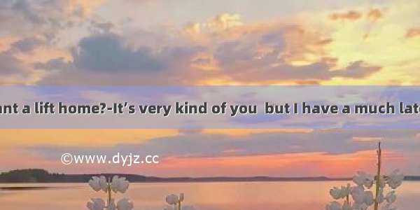 ---Do you want a lift home?-It’s very kind of you  but I have a much late in the office
