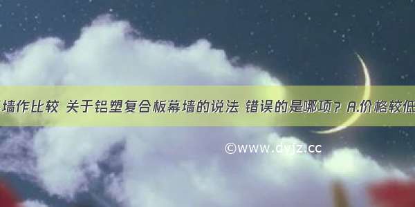 与铝单板幕墙作比较 关于铝塑复合板幕墙的说法 错误的是哪项？A.价格较低B.便于现场