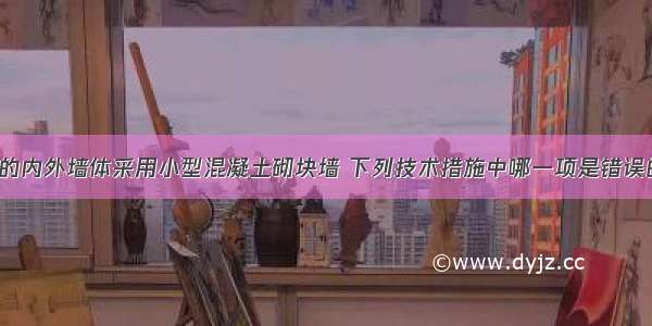 某框架结构的内外墙体采用小型混凝土砌块墙 下列技术措施中哪一项是错误的?A.砌块的