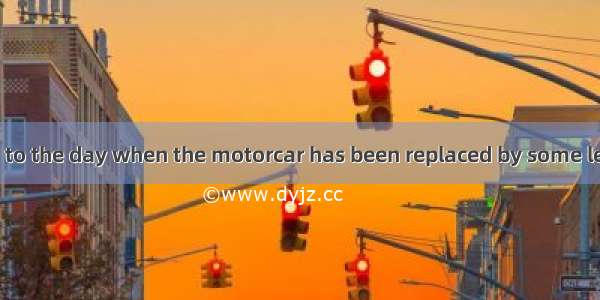 We look forward to the day when the motorcar has been replaced by some less dangerous  of