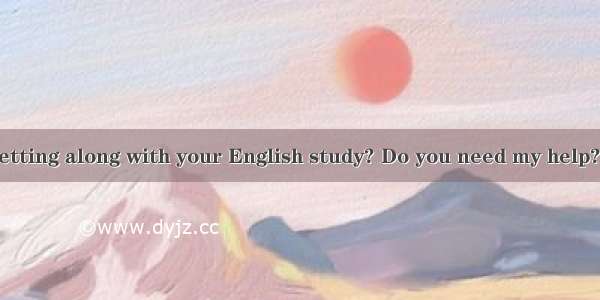 How are you getting along with your English study? Do you need my help?---  but I thin