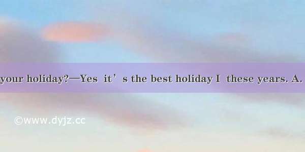 —Did you enjoy your holiday?—Yes  it’s the best holiday I  these years. A. hadB. have hadC