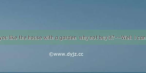 ----Now that you like the house with a garden  why not buy it?--Well  I can’t afford  h