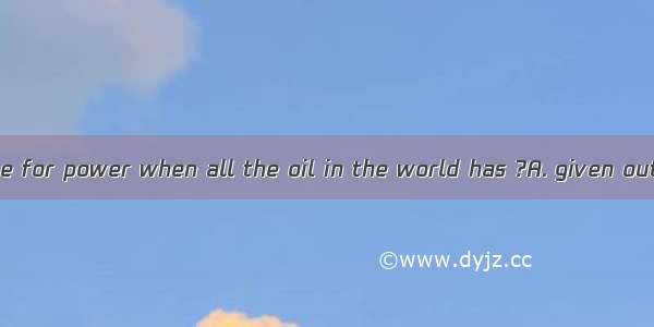 What shall we use for power when all the oil in the world has ?A. given outB. put outC. he