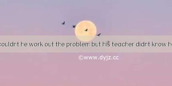 The boy said  couldnt he work out the problem but his teacher didnt know how to do it.A.