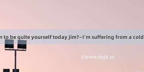 —You don’t seem to be quite yourself today Jim?—I’m suffering from a cold.Nothing serious