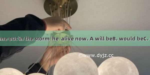 If he had not gone out in the storm  he  alive now. A will beB. would beC. would have bee