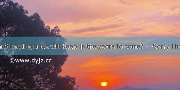—Do you think that housing price will keep  in the years to come?  —Sorry  I have no idea.