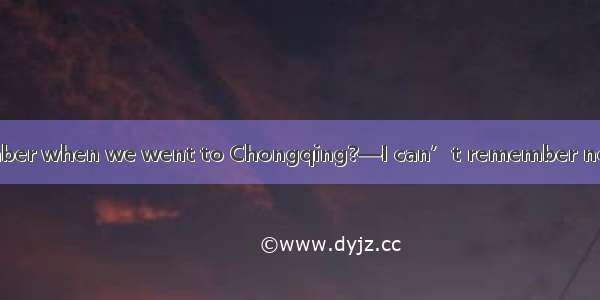 — Do you still remember when we went to Chongqing?—I can’t remember now but  sometime last