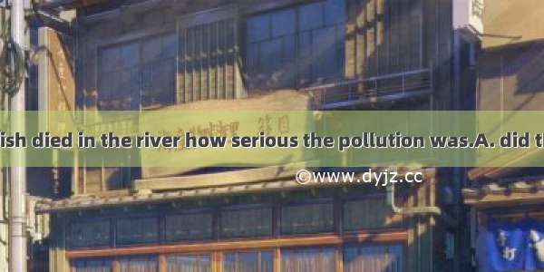 Not until the fish died in the river how serious the pollution was.A. did the villagers re