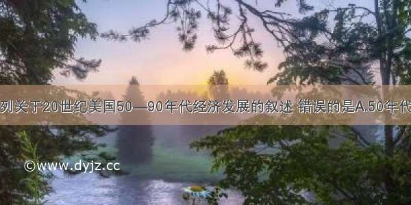 单选题下列关于20世纪美国50—90年代经济发展的叙述 错误的是A.50年代中期—70