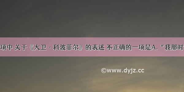 单选题下列各项中 关于《大卫·科波菲尔》的表述 不正确的一项是A.“我那时读得实在疲倦