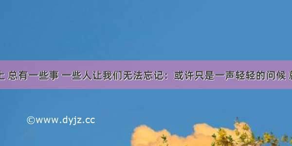 成长的路上 总有一些事 一些人让我们无法忘记：或许只是一声轻轻的问候 就在自己的