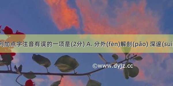 下列加点字注音有误的一项是(2分) A. 分外(fèn)解剖(pāo) 　　深邃(suì) 　余