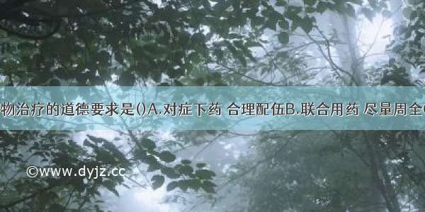 下列符合药物治疗的道德要求是()A.对症下药 合理配伍B.联合用药 尽量周全C.知情同意