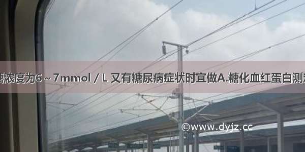 患者空腹血糖浓度为6～7mmol／L 又有糖尿病症状时宜做A.糖化血红蛋白测定B.空腹血浆