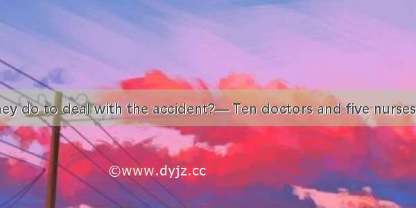 — What will they do to deal with the accident?— Ten doctors and five nurses havea medical