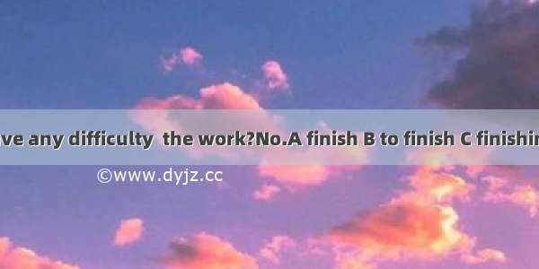 -- Do you have any difficulty  the work?No.A finish B to finish C finishing D finished