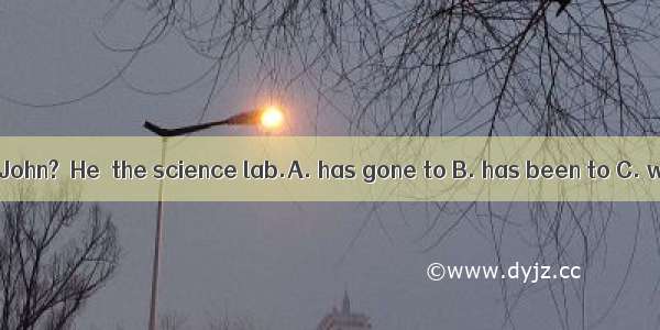 －Where is John?－He  the science lab.A. has gone to B. has been to C. went to