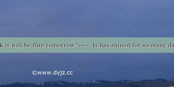 ---Do you think it will be fine tomorrow?---. It has rained for so many days.A. I hope not