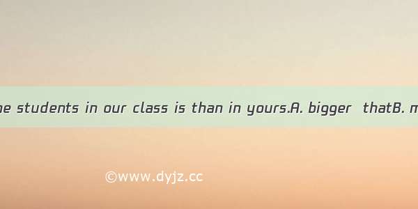 The number of the students in our class is than in yours.A. bigger  thatB. more  thoseC. s