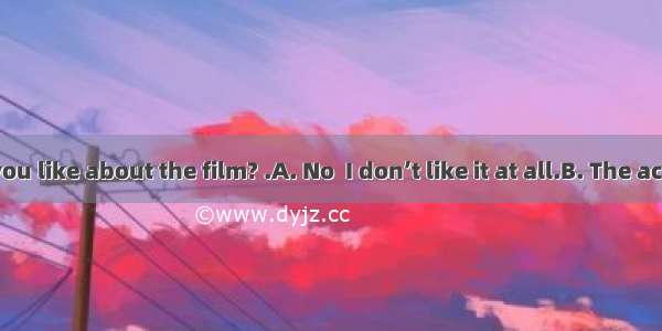 --What do you like about the film? .A. No  I don’t like it at all.B. The actors and the