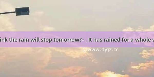 Do you think the rain will stop tomorrow?- . It has rained for a whole week. It’s t