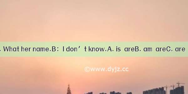 A：You Tom. What her name.B：I don’t know.A. is  areB. am  areC. are  isD. is  is