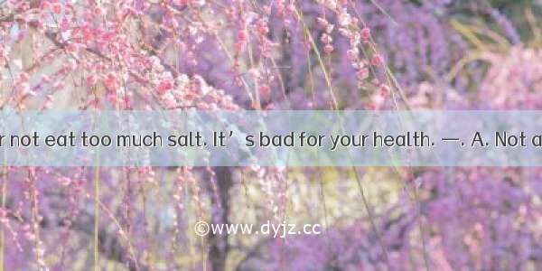 — You’d better not eat too much salt. It’s bad for your health. —. A. Not at allB. You’re