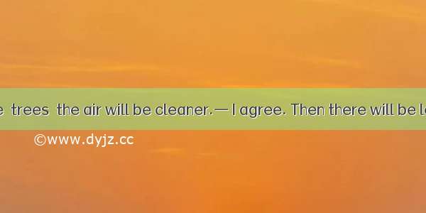 — If there are  trees  the air will be cleaner.— I agree. Then there will be less pollutio