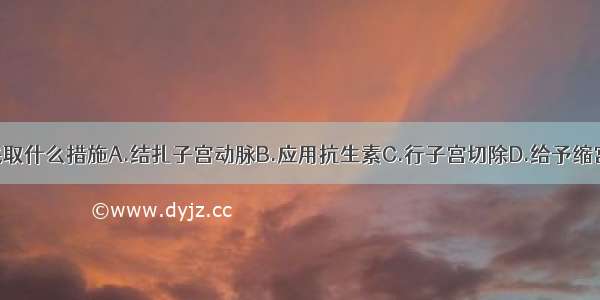 对此病人应采取什么措施A.结扎子宫动脉B.应用抗生素C.行子宫切除D.给予缩宫素E.切开清