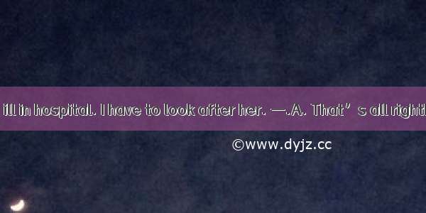 —My grandma is ill in hospital. I have to look after her. —.A. That’s all rightB. That’s O